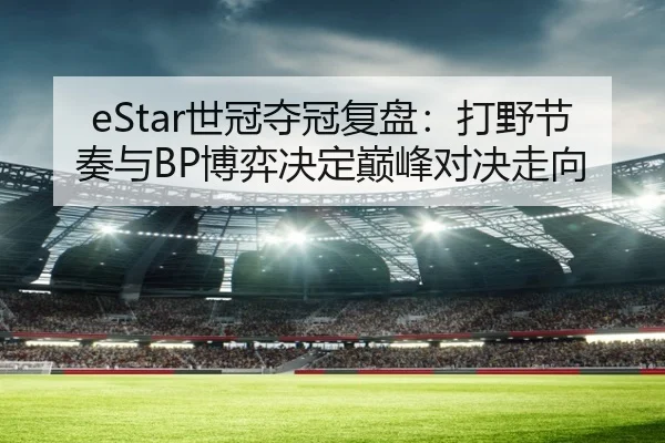 eStar世冠夺冠复盘：打野节奏与BP博弈决定巅峰对决走向